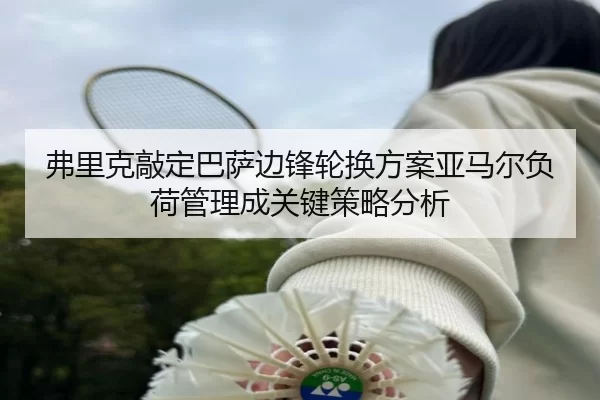 弗里克敲定巴萨边锋轮换方案亚马尔负荷管理成关键策略分析