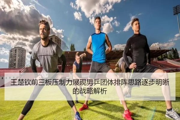 王楚钦前三板压制力展现男乒团体排阵思路逐步明晰的战略解析