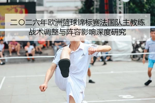 二〇二六年欧洲篮球锦标赛法国队主教练战术调整与阵容影响深度研究