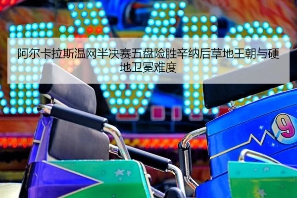 阿尔卡拉斯温网半决赛五盘险胜辛纳后草地王朝与硬地卫冕难度